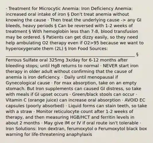 · Treatment for Microcytic Anemia: Iron Deficiency Anemia: increased oral intake of iron § Don't treat anemia without knowing the cause · Then treat the underlying cause -> any GI bleeds, heavy periods § Can be reversed with 1-2 weeks of treatment § With hemoglobin less than 7-8, blood transfusion may be ordered. § Patients can get dizzy easily, so they need help ambulating O2 therapy even if O2>95 because we want to hyperoxygenate them (2L) § Iron Food Sources: ____________________________________________________________ § Ferrous Sulfate oral 325mg 3x/day for 6-12 months after bleeding stops; until HgB returns to normal · NEVER start iron therapy in older adult without confirming that the cause of anemia is iron deficiency. · Daily until menopausal if Gynecological cause · For max absorption, take on an empty stomach. But Iron supplements can caused GI distress, so take with meals if GI upset occurs · Green/black stools can occur · Vitamin C (orange juice) can increase oral absorption · AVOID EC capsules (poorly absorbed) · Liquid forms can stain teeth, so take with a straw · Monitor reticulocyte count after 1-2 weeks of therapy, and then measuring HGB/HCT and ferritin levels in about 2 months · May give IM or IV if oral route isn't tolerable · Iron Solutions: Iron dextran, ferumoxytol o Ferumoxytol black box warning for life-threatening anaphylaxis