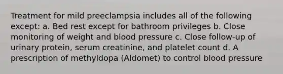 Treatment for mild preeclampsia includes all of the following except: a. Bed rest except for bathroom privileges b. Close monitoring of weight and blood pressure c. Close follow-up of urinary protein, serum creatinine, and platelet count d. A prescription of methyldopa (Aldomet) to control blood pressure