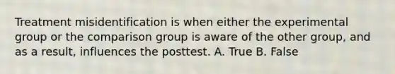 Treatment misidentification is when either the experimental group or the comparison group is aware of the other group, and as a result, influences the posttest. A. True B. False