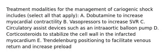 Treatment modalities for the management of cariogenic shock includes (select all that apply): A. Dobutamine to increase myocardial contractility B. Vasopressors to increase SVR C. Circulatory assist devices such as an intraaortic balloon pump D. Corticosteroids to stabilize the cell wall in the infarcted myocardium E. Trendelenburg positioning to facilitate venous return and increase preload