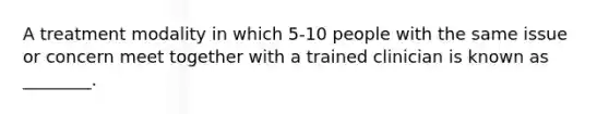 A treatment modality in which 5-10 people with the same issue or concern meet together with a trained clinician is known as ________.