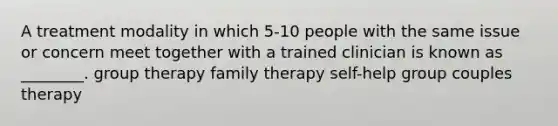 A treatment modality in which 5-10 people with the same issue or concern meet together with a trained clinician is known as ________. group therapy family therapy self-help group couples therapy