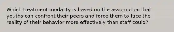 Which treatment modality is based on the assumption that youths can confront their peers and force them to face the reality of their behavior more effectively than staff could?