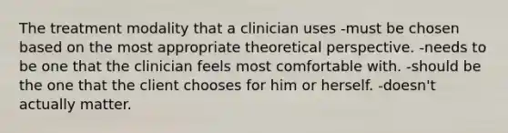 The treatment modality that a clinician uses -must be chosen based on the most appropriate theoretical perspective. -needs to be one that the clinician feels most comfortable with. -should be the one that the client chooses for him or herself. -doesn't actually matter.