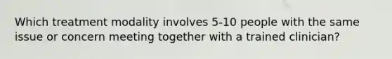 Which treatment modality involves 5-10 people with the same issue or concern meeting together with a trained clinician?