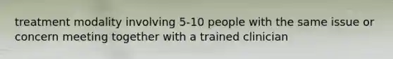 treatment modality involving 5-10 people with the same issue or concern meeting together with a trained clinician