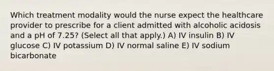 Which treatment modality would the nurse expect the healthcare provider to prescribe for a client admitted with alcoholic acidosis and a pH of​ 7.25? (Select all that​ apply.) A) IV insulin B) IV glucose C) IV potassium D) IV normal saline E) IV sodium bicarbonate