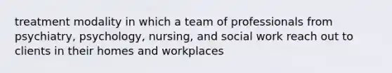 treatment modality in which a team of professionals from psychiatry, psychology, nursing, and social work reach out to clients in their homes and workplaces