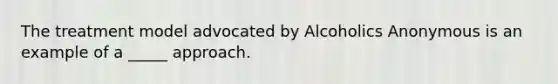 The treatment model advocated by Alcoholics Anonymous is an example of a _____ approach.