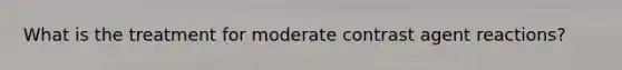What is the treatment for moderate contrast agent reactions?