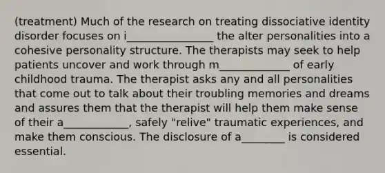 (treatment) Much of the research on treating dissociative identity disorder focuses on i________________ the alter personalities into a cohesive personality structure. The therapists may seek to help patients uncover and work through m_____________ of early childhood trauma. The therapist asks any and all personalities that come out to talk about their troubling memories and dreams and assures them that the therapist will help them make sense of their a____________, safely "relive" traumatic experiences, and make them conscious. The disclosure of a________ is considered essential.