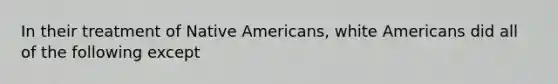 In their treatment of Native Americans, white Americans did all of the following except