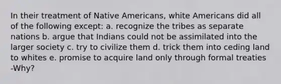 In their treatment of Native Americans, white Americans did all of the following except: a. recognize the tribes as separate nations b. argue that Indians could not be assimilated into the larger society c. try to civilize them d. trick them into ceding land to whites e. promise to acquire land only through formal treaties -Why?