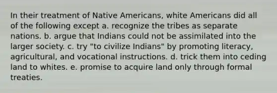 In their treatment of Native Americans, white Americans did all of the following except a. recognize the tribes as separate nations. b. argue that Indians could not be assimilated into the larger society. c. try "to civilize Indians" by promoting literacy, agricultural, and vocational instructions. d. trick them into ceding land to whites. e. promise to acquire land only through formal treaties.