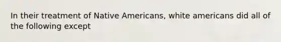 In their treatment of Native Americans, white americans did all of the following except