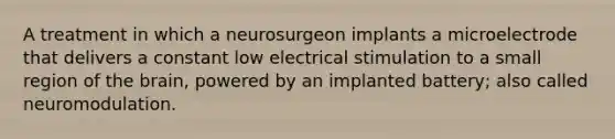 A treatment in which a neurosurgeon implants a microelectrode that delivers a constant low electrical stimulation to a small region of the brain, powered by an implanted battery; also called neuromodulation.