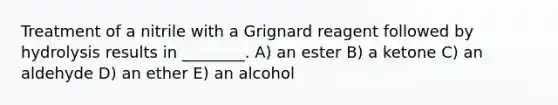 Treatment of a nitrile with a Grignard reagent followed by hydrolysis results in ________. A) an ester B) a ketone C) an aldehyde D) an ether E) an alcohol