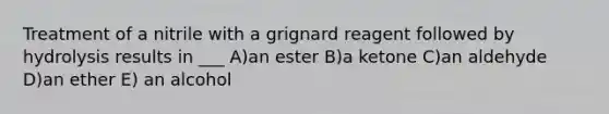 Treatment of a nitrile with a grignard reagent followed by hydrolysis results in ___ A)an ester B)a ketone C)an aldehyde D)an ether E) an alcohol