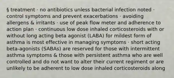 § treatment · no antibiotics unless bacterial infection noted · control symptoms and prevent exacerbations · avoiding allergens & irritants · use of peak flow meter and adherence to action plan · continuous low dose inhaled corticosteroids with or without long acting beta agonist (LABA) for mildest form of asthma is most effective in managing symptoms · short acting beta-agonists (SABAs) are reserved for those with intermittent asthma symptoms & those with persistent asthma who are well controlled and do not want to alter their current regiment or are unlikely to be adherent to low dose inhaled corticosteroids along