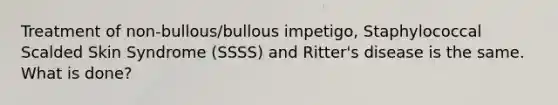 Treatment of non-bullous/bullous impetigo, Staphylococcal Scalded Skin Syndrome (SSSS) and Ritter's disease is the same. What is done?