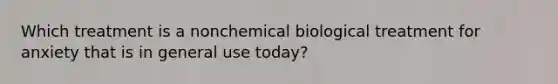 Which treatment is a nonchemical biological treatment for anxiety that is in general use today?