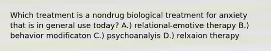 Which treatment is a nondrug biological treatment for anxiety that is in general use today? A.) relational-emotive therapy B.) behavior modificaton C.) psychoanalyis D.) relxaion therapy