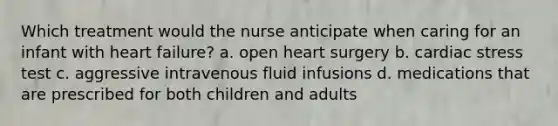 Which treatment would the nurse anticipate when caring for an infant with heart failure? a. open heart surgery b. cardiac stress test c. aggressive intravenous fluid infusions d. medications that are prescribed for both children and adults