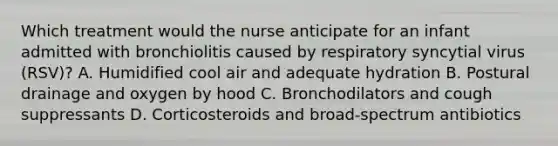 Which treatment would the nurse anticipate for an infant admitted with bronchiolitis caused by respiratory syncytial virus (RSV)? A. Humidified cool air and adequate hydration B. Postural drainage and oxygen by hood C. Bronchodilators and cough suppressants D. Corticosteroids and broad-spectrum antibiotics