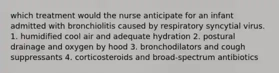 which treatment would the nurse anticipate for an infant admitted with bronchiolitis caused by respiratory syncytial virus. 1. humidified cool air and adequate hydration 2. postural drainage and oxygen by hood 3. bronchodilators and cough suppressants 4. corticosteroids and broad-spectrum antibiotics