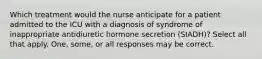 Which treatment would the nurse anticipate for a patient admitted to the ICU with a diagnosis of syndrome of inappropriate antidiuretic hormone secretion (SIADH)? Select all that apply. One, some, or all responses may be correct.