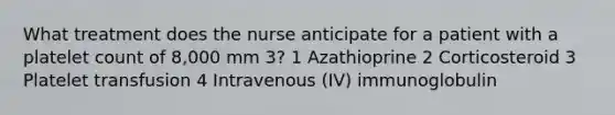 What treatment does the nurse anticipate for a patient with a platelet count of 8,000 mm 3? 1 Azathioprine 2 Corticosteroid 3 Platelet transfusion 4 Intravenous (IV) immunoglobulin