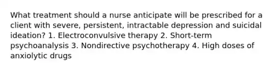 What treatment should a nurse anticipate will be prescribed for a client with severe, persistent, intractable depression and suicidal ideation? 1. Electroconvulsive therapy 2. Short-term psychoanalysis 3. Nondirective psychotherapy 4. High doses of anxiolytic drugs