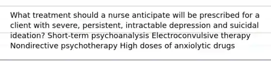 What treatment should a nurse anticipate will be prescribed for a client with severe, persistent, intractable depression and suicidal ideation? Short-term psychoanalysis Electroconvulsive therapy Nondirective psychotherapy High doses of anxiolytic drugs