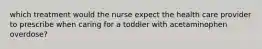 which treatment would the nurse expect the health care provider to prescribe when caring for a toddler with acetaminophen overdose?