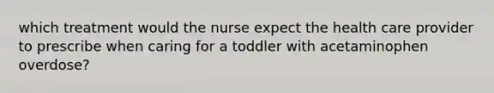 which treatment would the nurse expect the health care provider to prescribe when caring for a toddler with acetaminophen overdose?