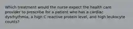 Which treatment would the nurse expect the health care provider to prescribe for a patient who has a cardiac dysrhythmia, a high C reactive protein level, and high leukocyte counts?