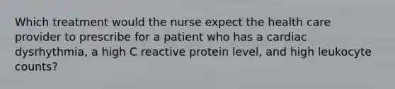 Which treatment would the nurse expect the health care provider to prescribe for a patient who has a cardiac dysrhythmia, a high C reactive protein level, and high leukocyte counts?