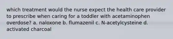 which treatment would the nurse expect the health care provider to prescribe when caring for a toddler with acetaminophen overdose? a. naloxone b. flumazenil c. N-acetylcysteine d. activated charcoal