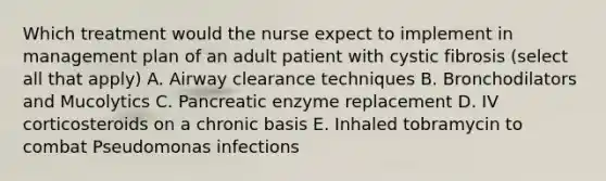 Which treatment would the nurse expect to implement in management plan of an adult patient with cystic fibrosis (select all that apply) A. Airway clearance techniques B. Bronchodilators and Mucolytics C. Pancreatic enzyme replacement D. IV corticosteroids on a chronic basis E. Inhaled tobramycin to combat Pseudomonas infections