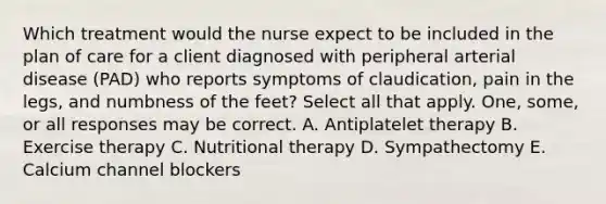 Which treatment would the nurse expect to be included in the plan of care for a client diagnosed with peripheral arterial disease (PAD) who reports symptoms of claudication, pain in the legs, and numbness of the feet? Select all that apply. One, some, or all responses may be correct. A. Antiplatelet therapy B. Exercise therapy C. Nutritional therapy D. Sympathectomy E. Calcium channel blockers