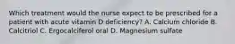 Which treatment would the nurse expect to be prescribed for a patient with acute vitamin D deficiency? A. Calcium chloride B. Calcitriol C. Ergocalciferol oral D. Magnesium sulfate