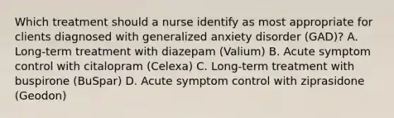 Which treatment should a nurse identify as most appropriate for clients diagnosed with generalized anxiety disorder (GAD)? A. Long-term treatment with diazepam (Valium) B. Acute symptom control with citalopram (Celexa) C. Long-term treatment with buspirone (BuSpar) D. Acute symptom control with ziprasidone (Geodon)