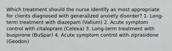 Which treatment should the nurse identify as most appropriate for clients diagnosed with generalized anxiety disorder? 1. Long-term treatment with diazepam (Valium) 2. Acute symptom control with citalopram (Celexa) 3. Long-term treatment with buspirone (BuSpar) 4. Acute symptom control with ziprasidone (Geodon)