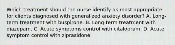 Which treatment should the nurse identify as most appropriate for clients diagnosed with generalized anxiety disorder? A. Long-term treatment with buspirone. B. Long-term treatment with diazepam. C. Acute symptoms control with citalopram. D. Acute symptom control with ziprasidone.