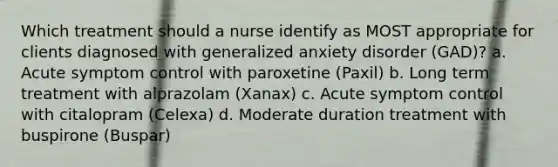 Which treatment should a nurse identify as MOST appropriate for clients diagnosed with generalized anxiety disorder (GAD)? a. Acute symptom control with paroxetine (Paxil) b. Long term treatment with alprazolam (Xanax) c. Acute symptom control with citalopram (Celexa) d. Moderate duration treatment with buspirone (Buspar)