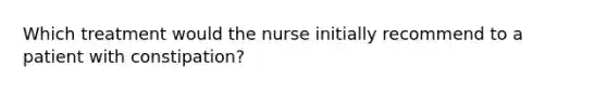 Which treatment would the nurse initially recommend to a patient with constipation?