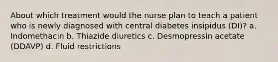 About which treatment would the nurse plan to teach a patient who is newly diagnosed with central diabetes insipidus (DI)? a. Indomethacin b. Thiazide diuretics c. Desmopressin acetate (DDAVP) d. Fluid restrictions