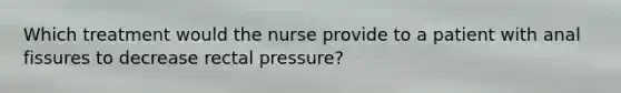 Which treatment would the nurse provide to a patient with anal fissures to decrease rectal pressure?