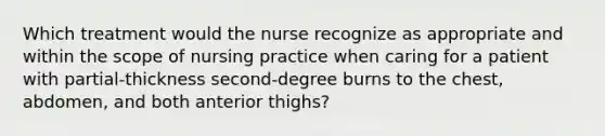 Which treatment would the nurse recognize as appropriate and within the scope of nursing practice when caring for a patient with partial-thickness second-degree burns to the chest, abdomen, and both anterior thighs?