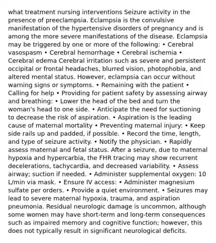 what treatment nursing interventions Seizure activity in the presence of preeclampsia. Eclampsia is the convulsive manifestation of the hypertensive disorders of pregnancy and is among the more severe manifestations of the disease. Eclampsia may be triggered by one or more of the following: • Cerebral vasospasm • Cerebral hemorrhage • Cerebral ischemia • Cerebral edema Cerebral irritation such as severe and persistent occipital or frontal headaches, blurred vision, photophobia, and altered mental status. However, eclampsia can occur without warning signs or symptoms. • Remaining with the patient • Calling for help • Providing for patient safety by assessing airway and breathing: • Lower the head of the bed and turn the woman's head to one side. • Anticipate the need for suctioning to decrease the risk of aspiration. • Aspiration is the leading cause of maternal mortality • Preventing maternal injury: • Keep side rails up and padded, if possible. • Record the time, length, and type of seizure activity. • Notify the physician. • Rapidly assess maternal and fetal status. After a seizure, due to maternal hypoxia and hypercarbia, the FHR tracing may show recurrent decelerations, tachycardia, and decreased variability. • Assess airway; suction if needed. • Administer supplemental oxygen: 10 L/min via mask. • Ensure IV access: • Administer magnesium sulfate per orders. • Provide a quiet environment. • Seizures may lead to severe maternal hypoxia, trauma, and aspiration pneumonia. Residual neurologic damage is uncommon, although some women may have short-term and long-term consequences such as impaired memory and cognitive function; however, this does not typically result in significant neurological deficits.